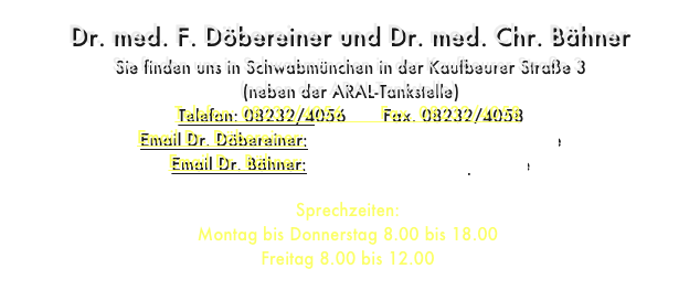 Dr. med. F. Döbereiner und Dr. med. Chr. Bähner
Sie finden uns in Schwabmünchen in der Kaufbeurer Straße 3 
(neben der ARAL-Tankstelle)
Telefon: 08232/4056       Fax. 08232/4058
Email Dr. Döbereiner:    dr-doebereiner@orthopede.de
Email Dr. Bähner:    dr-baehner@orthopede.de

Sprechzeiten: 
Montag bis Donnerstag 8.00 bis 18.00
Freitag 8.00 bis 12.00

